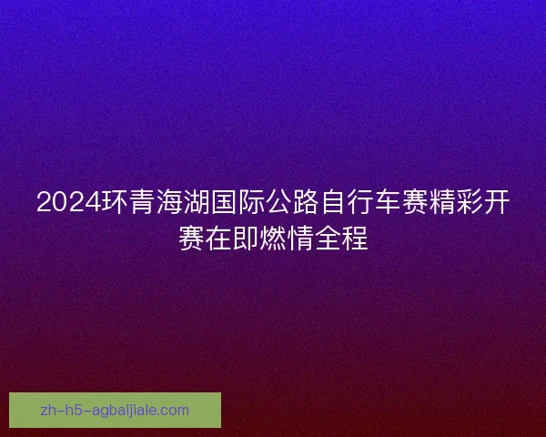 2024环青海湖国际公路自行车赛精彩开赛在即燃情全程