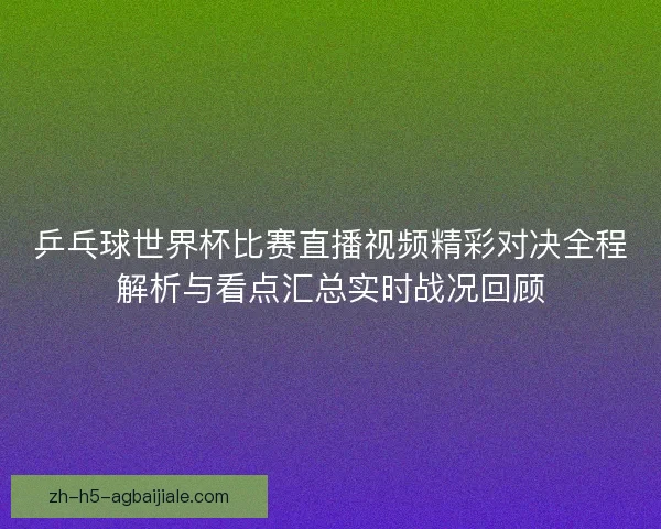 乒乓球世界杯比赛直播视频精彩对决全程解析与看点汇总实时战况回顾